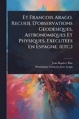 Et Francois Arago. Recueil D'observations Geodesiques, Astronomiques Et Physiques, Executees En Espagne. (etc.)