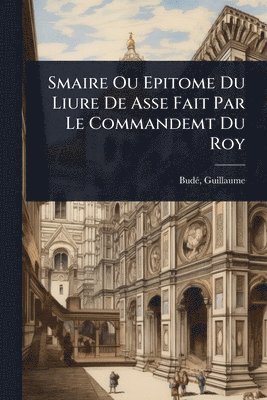 Budã(c) Guillaume 1468-1540, Guillaume, 1468-1540, BudÃ©, Guillaume Budã(c) - Smaire Ou Epitome Du Liure De Asse Fait Par Le Commandemt Du Roy, Häftad