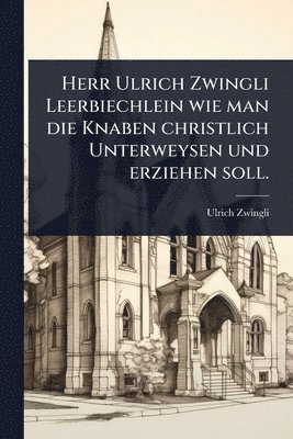 Herr Ulrich Zwingli Leerbiechlein wie man die Knaben christlich Unterweysen und erziehen soll.