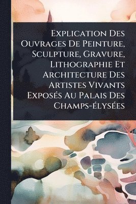 Explication Des Ouvrages De Peinture, Sculpture, Gravure, Lithographie Et Architecture Des Artistes Vivants ExposÃ(c)s Au Palais Des Champs-Ã(c)lysÃ(c)es
