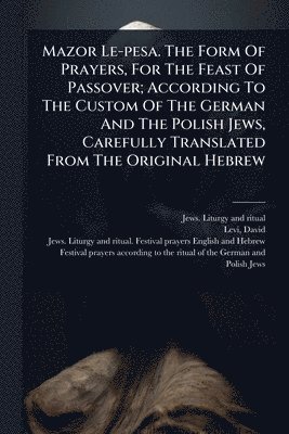Mazor Le-pesa. The Form Of Prayers, For The Feast Of Passover; According To The Custom Of The German And The Polish Jews, Carefully Translated From The Original Hebrew