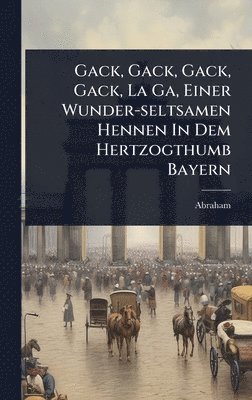 bokomslag Gack, Gack, Gack, Gack, La Ga, Einer Wunder-seltsamen Hennen In Dem Hertzogthumb Bayern