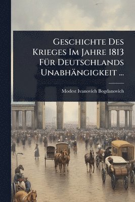 Modest Ivanovich Bogdanovich - Geschichte Des Krieges Im Jahre 1813 FÃ1/4r Deutschlands Unabhängigkeit ..., Häftad