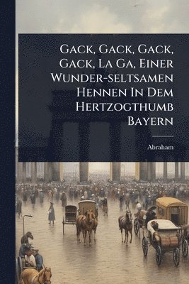 bokomslag Gack, Gack, Gack, Gack, La Ga, Einer Wunder-seltsamen Hennen In Dem Hertzogthumb Bayern