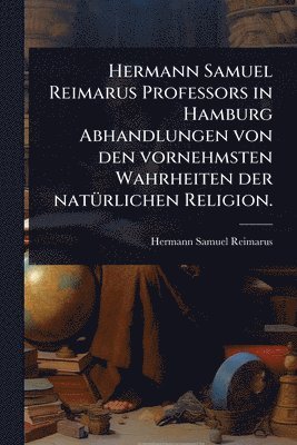 Hermann Samuel Reimarus - Hermann Samuel Reimarus Professors in Hamburg Abhandlungen von den vornehmsten Wahrheiten der natÃ1/4rlichen Religion., Häftad