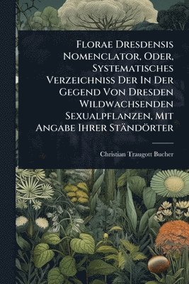 Christian Traugott Bucher - Florae Dresdensis Nomenclator, Oder, Systematisches Verzeichniss Der In Der Gegend Von Dresden Wildwachsenden Sexualpflanzen, Mit Angabe Ihrer Ständörter, Häftad