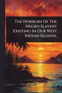 bokomslag Horrors Of The Negro Slavery Existing In Our West Indian Islands,