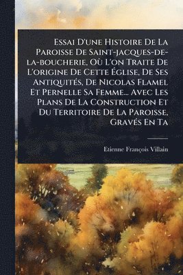 Essai D'une Histoire De La Paroisse De Saint-jacques-de-la-boucherie, OÃ¹ L'on Traite De L'origine De Cette Ãglise, De Ses AntiquitÃ(c)s, De Nicolas Flamel Et Pernelle Sa Femme... Avec Les Plans De La Construction Et Du Territoire De La Paroisse, Gra