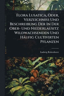 Flora Lusatica, Oder, Verzeichniss Und Beschreibung Der In Der Ober- Und Niederlausitz Wildwachsenden Und Häufig Cultivirten Pflanzen