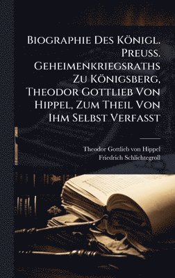 Biographie Des Königl. Preuss. Geheimenkriegsraths Zu Königsberg, Theodor Gottlieb Von Hippel, Zum Theil Von Ihm Selbst Verfasst