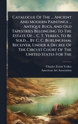 bokomslag Catalogue Of The ... Ancient And Modern Paintings ... Antique Rugs, And Old Tapestries Belonging To The Estate Of ... C. T. Yerkes, To Be Sold ... By C. C. Burlingham, Receiver, Under A Decree Of T...