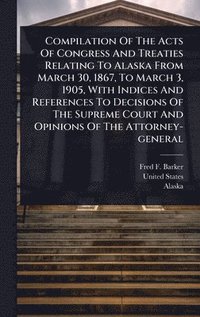 bokomslag Compilation Of The Acts Of Congress And Treaties Relating To Alaska From March 30, 1867, To March 3, 1905, With Indices And References To Decisions Of The Supreme Court And Opinions Of The Attorney...