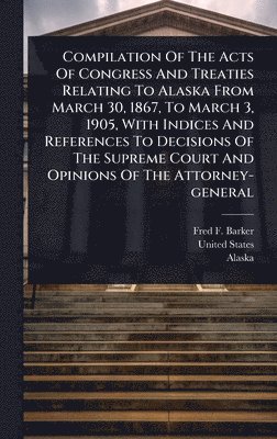 bokomslag Compilation Of The Acts Of Congress And Treaties Relating To Alaska From March 30, 1867, To March 3, 1905, With Indices And References To Decisions Of The Supreme Court And Opinions Of The Attorney...