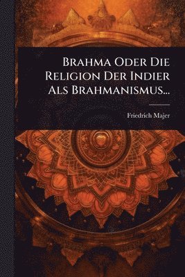 Friedrich Majer - Brahma Oder Die Religion Der Indier Als Brahmanismus..., Häftad