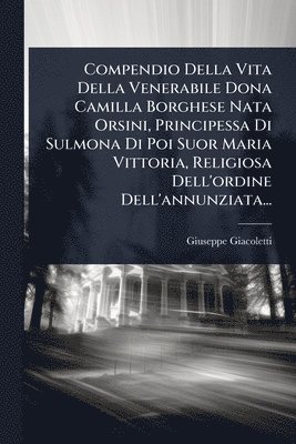 Compendio Della Vita Della Venerabile Dona Camilla Borghese Nata Orsini, Principessa Di Sulmona Di Poi Suor Maria Vittoria, Religiosa Dell'ordine Dell'annunziata...