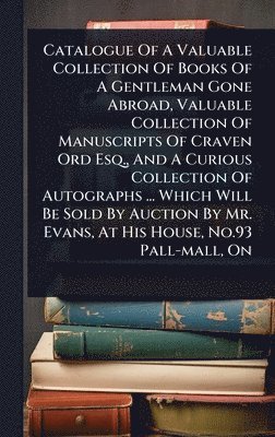 Anonymous - Catalogue Of A Valuable Collection Of Books Of A Gentleman Gone Abroad, Valuable Collection Of Manuscripts Of Craven Ord Esq., And A Curious Collection Of Autographs ... Which Will Be Sold By Auction By Mr. Evans, At His House, No.93 Pall-mall, On, Inbunden
