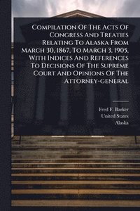 bokomslag Compilation Of The Acts Of Congress And Treaties Relating To Alaska From March 30, 1867, To March 3, 1905, With Indices And References To Decisions Of The Supreme Court And Opinions Of The Attorney...