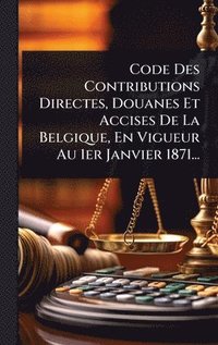 bokomslag Code Des Contributions Directes, Douanes Et Accises De La Belgique, En Vigueur Au 1er Janvier 1871...