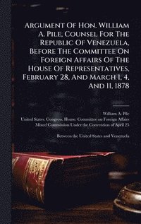 bokomslag Argument Of Hon. William A. Pile, Counsel For The Republic Of Venezuela, Before The Committee On Foreign Affairs Of The House Of Representatives, Febr