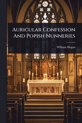 William Hogan - Auricular Confession And Popish Nunneries, Häftad