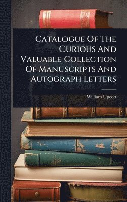 Catalogue Of The Curious And Valuable Collection Of Manuscripts And Autograph Letters