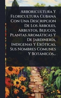 bokomslag Arboricultura Y Floricultura Cubana Con Una Descripcion De Los Ã¿rboles, Arbustos, Bejucos, Plantas Aromàticas Y De JardinerÃ-a, Indigenas Y ExÃ3ticas, Sus Nombres Comunes Y Botànicos...