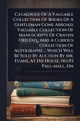 Anonymous - Catalogue Of A Valuable Collection Of Books Of A Gentleman Gone Abroad, Valuable Collection Of Manuscripts Of Craven Ord Esq., And A Curious Collection Of Autographs ... Which Will Be Sold By Auction By Mr. Evans, At His House, No.93 Pall-mall, On, Häftad