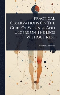 bokomslag Practical Observations On The Cure Of Wounds And Ulcers On The Legs Without Rest