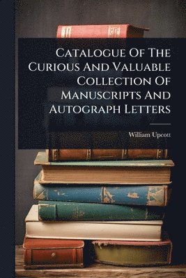 bokomslag Catalogue Of The Curious And Valuable Collection Of Manuscripts And Autograph Letters