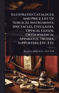 bokomslag Illustrated Catalogue And Price List Of Surgical Instruments, Spectacles, Eyeglasses, Optical Goods, Orthopaedical Apparatus, Trusses, Supporters, Etc. Etc