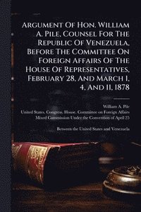 bokomslag Argument Of Hon. William A. Pile, Counsel For The Republic Of Venezuela, Before The Committee On Foreign Affairs Of The House Of Representatives, Febr