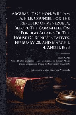 bokomslag Argument Of Hon. William A. Pile, Counsel For The Republic Of Venezuela, Before The Committee On Foreign Affairs Of The House Of Representatives, Febr