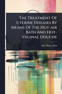 bokomslag The Treatment Of Uterine Diseases By Means Of The Hot-air Bath And Hot-vaginal Douche