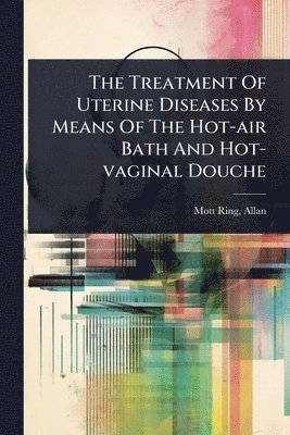 bokomslag The Treatment Of Uterine Diseases By Means Of The Hot-air Bath And Hot-vaginal Douche