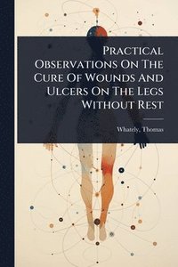 bokomslag Practical Observations On The Cure Of Wounds And Ulcers On The Legs Without Rest