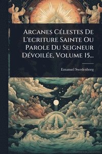 bokomslag Arcanes CÃ(c)lestes De L'ecriture Sainte Ou Parole Du Seigneur DÃ(c)voilÃ(c)e, Volume 15...