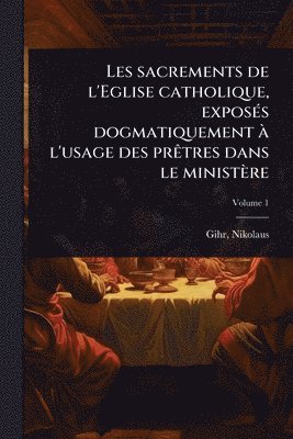 Les sacrements de l'Eglise catholique, exposÃ(c)s dogmatiquement Ã l'usage des prÃatres dans le ministère