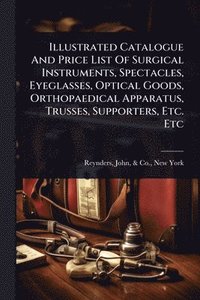 bokomslag Illustrated Catalogue And Price List Of Surgical Instruments, Spectacles, Eyeglasses, Optical Goods, Orthopaedical Apparatus, Trusses, Supporters, Etc. Etc