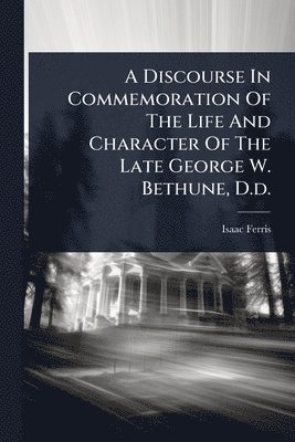 Discourse In Commemoration Of The Life And Character Of The Late George W. Bethune, D.d.