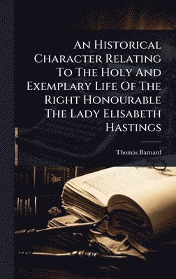 Historical Character Relating To The Holy And Exemplary Life Of The Right Honourable The Lady Elisabeth Hastings