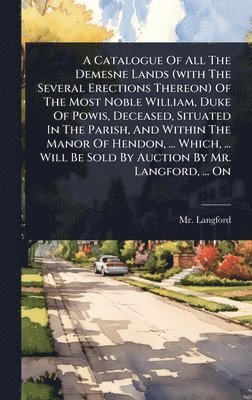 Catalogue Of All The Demesne Lands (with The Several Erections Thereon) Of The Most Noble William, Duke Of Powis, Deceased, Situated In The Parish, And Within The Manor Of Hendon, ... Which, ... Will Be Sold By Auction By Mr. Langford, ... On