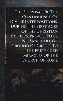 bokomslag Supposal Of The Continuence Of Divine Interpositions, During The First Ages Of The Christian Fathers, Proved To Be No Sanction, Or Ground Of Credit To The Pretended Miracles Of The Church Of Rome