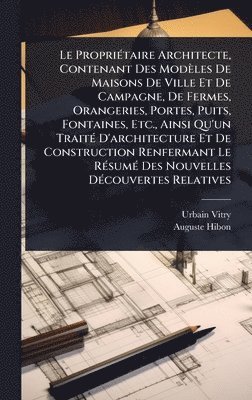 Urbain Vitry, Auguste Hibon - Le PropriÃ(c)taire Architecte, Contenant Des Modèles De Maisons De Ville Et De Campagne, De Fermes, Orangeries, Portes, Puits, Fontaines, Etc., Ainsi Qu'un TraitÃ(c) D'architecture Et De Construction Renfermant Le RÃ(c)sumÃ(c) Des Nouvelles DÃ(c)couvertes, Inbunden