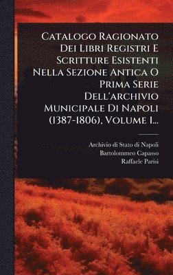 Catalogo Ragionato Dei Libri Registri E Scritture Esistenti Nella Sezione Antica O Prima Serie Dell'archivio Municipale Di Napoli (1387-1806), Volume 1...