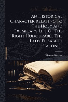 Historical Character Relating To The Holy And Exemplary Life Of The Right Honourable The Lady Elisabeth Hastings
