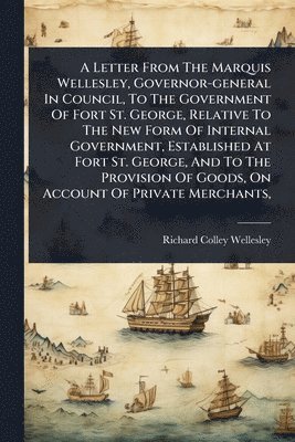 Richard Colley Wellesley - Letter From The Marquis Wellesley, Governor-general In Council, To The Government Of Fort St. George, Relative To The New Form Of Internal Government, Established At Fort St. George, And To The Provision Of Goods, On Account Of Private Merchants,, Häftad