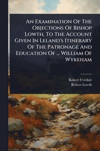 bokomslag An Examination Of The Objections Of Bishop Lowth, To The Account Given In Leland's Itinerary Of The Patronage And Education Of ... William Of Wykeham