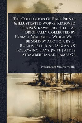 Collection Of Rare Prints & Illustrated Works, Removed From Strawberry Hill ... As Originally Collected By Horace Walpole ... Which Will Be Sold By Auction, By G. Robins, 13th June, 1842 And 9 Following Days. [with] Aedes Strawberrianae. Names Of