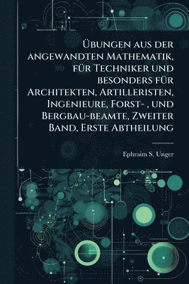 Ephraim S Unger, Ephraim S. Unger - Ãbungen aus der angewandten Mathematik, fÃ1/4r Techniker und besonders fÃ1/4r Architekten, Artilleristen, Ingenieure, Forst-, und Bergbau-beamte, Zweiter Band, Erste Abtheilung, Häftad