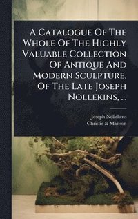 bokomslag A Catalogue Of The Whole Of The Highly Valuable Collection Of Antique And Modern Sculpture, Of The Late Joseph Nollekins, ...